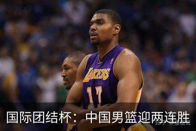 国际团结杯：中国男篮迎两连胜