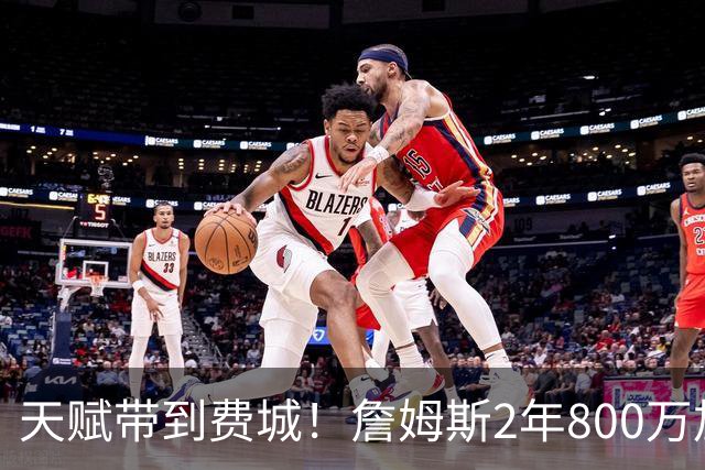天赋带到费城！詹姆斯2年800万加盟76人，两大短板成争冠最大隐患