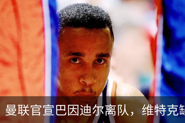 曼联官宣巴因迪尔离队，维特克缺席比赛转会在即！齐尔克泽出租尤文只差一步