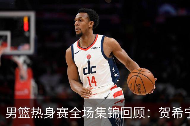 男篮热身赛全场集锦回顾：贺希宁25分，中国胜喀麦隆