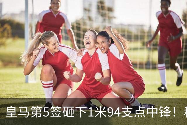 皇马第5签砸下1米94支点中锋！穆帅阵眼就位，姆巴佩偷着乐，维尼修斯真危险了