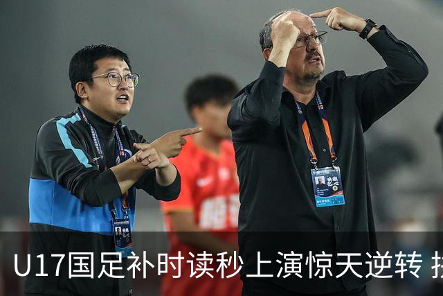 U17国足补时读秒上演惊天逆转 拼搏精神铸就希望之光